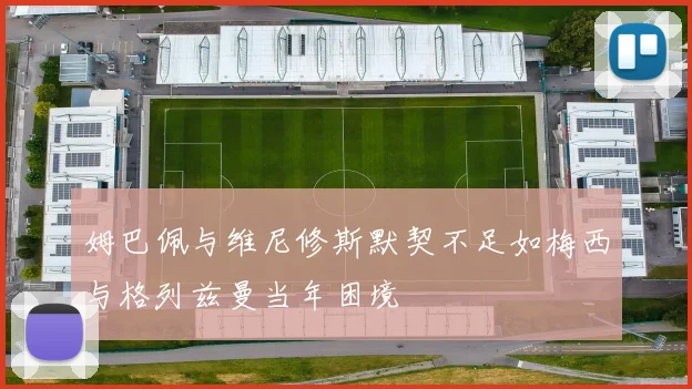 姆巴佩与维尼修斯默契不足如梅西与格列兹曼当年困境