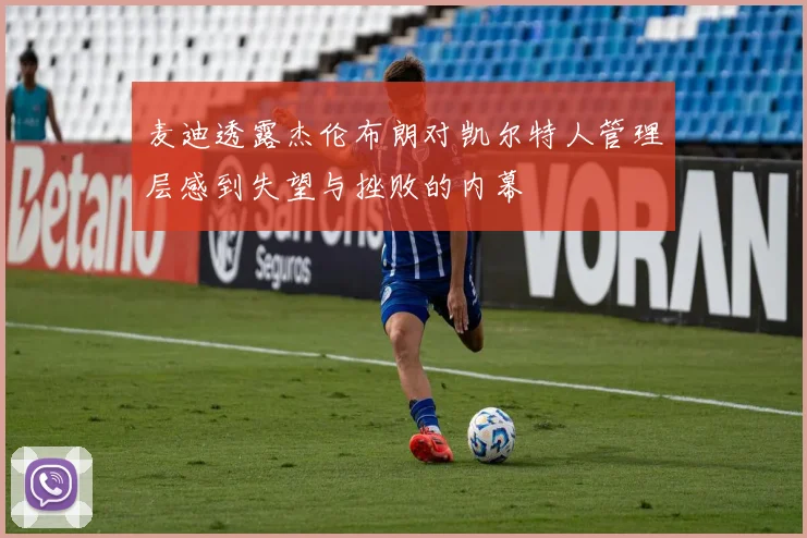 麦迪透露杰伦布朗对凯尔特人管理层感到失望与挫败的内幕