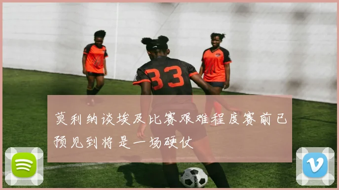 莫利纳谈埃及比赛艰难程度赛前已预见到将是一场硬仗