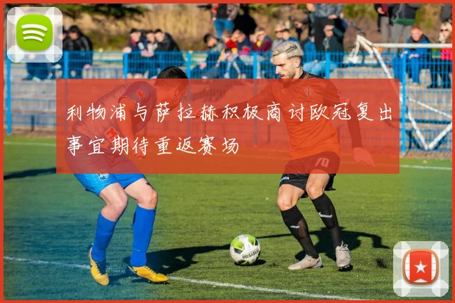 利物浦与萨拉赫积极商讨欧冠复出事宜期待重返赛场