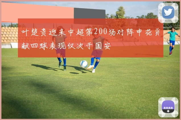 叶楚贵迎来中超第200场对阵申花贡献四球表现仅次于国安