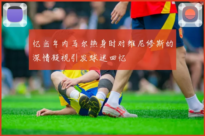 忆当年内马尔热身时对维尼修斯的深情凝视引发球迷回忆