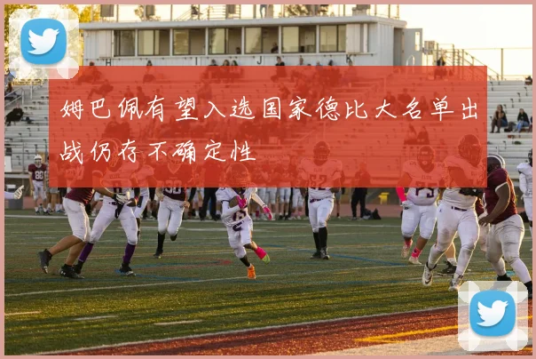 姆巴佩有望入选国家德比大名单出战仍存不确定性