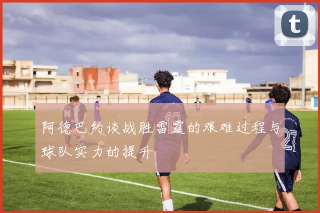 阿德巴约谈战胜雷霆的艰难过程与球队实力的提升
