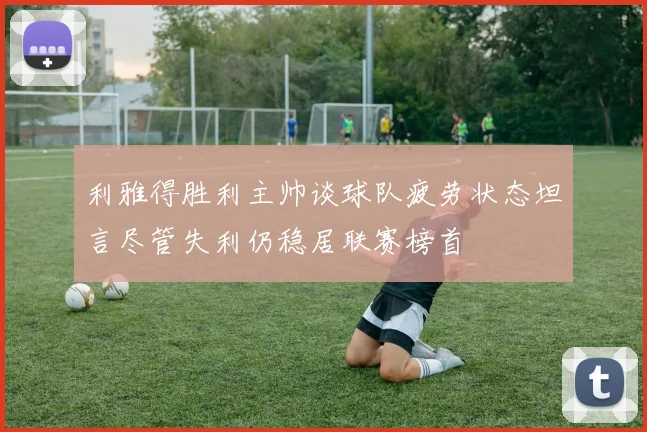 利雅得胜利主帅谈球队疲劳状态坦言尽管失利仍稳居联赛榜首