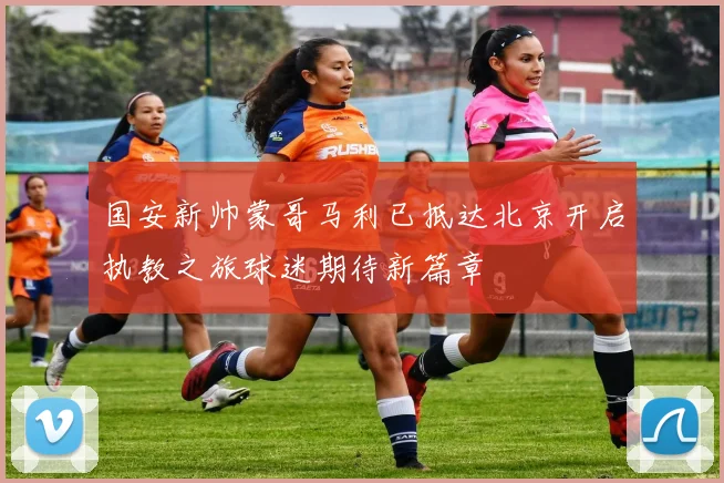 国安新帅蒙哥马利已抵达北京开启执教之旅球迷期待新篇章