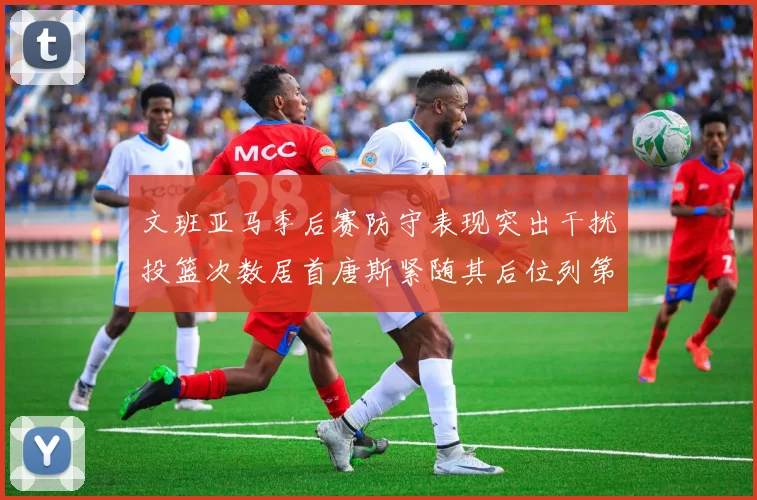 文班亚马季后赛防守表现突出干扰投篮次数居首唐斯紧随其后位列第五