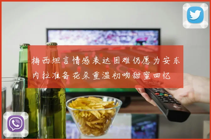 梅西坦言情感表达困难仍愿为安东内拉准备花朵重温初吻甜蜜回忆