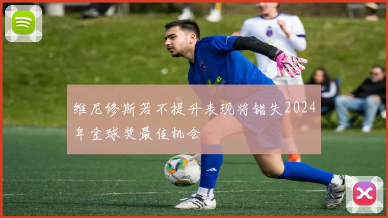 维尼修斯若不提升表现将错失2024年金球奖最佳机会