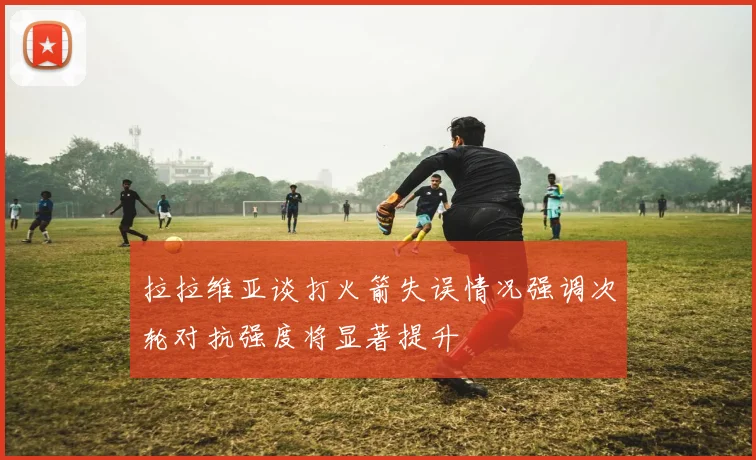 拉拉维亚谈打火箭失误情况强调次轮对抗强度将显著提升