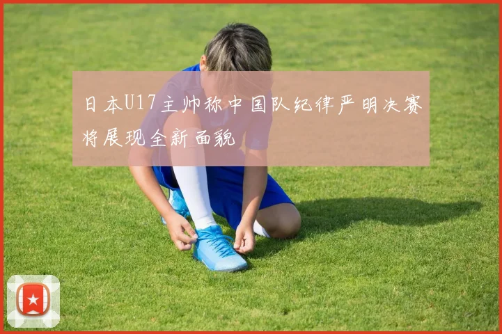 日本U17主帅称中国队纪律严明决赛将展现全新面貌