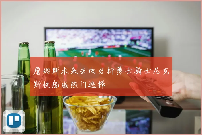 詹姆斯未来去向分析勇士骑士尼克斯快船成热门选择