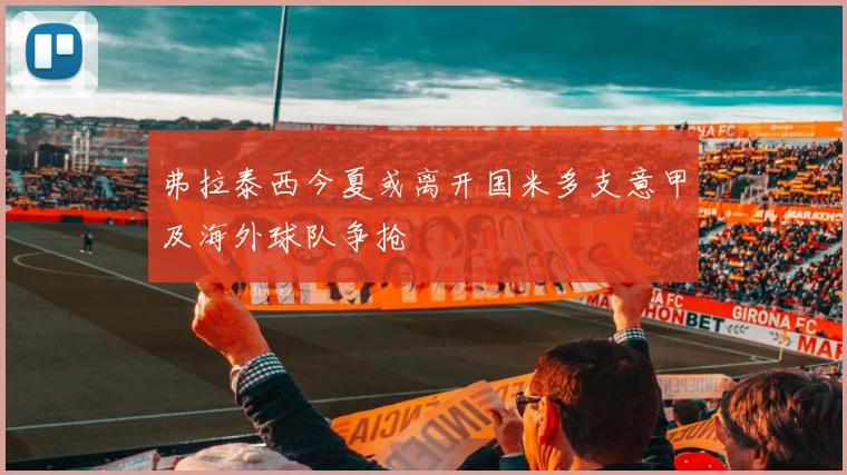 弗拉泰西今夏或离开国米多支意甲及海外球队争抢