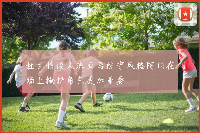杜兰特谈文班亚马防守风格阿门在场上掩护角色更加重要