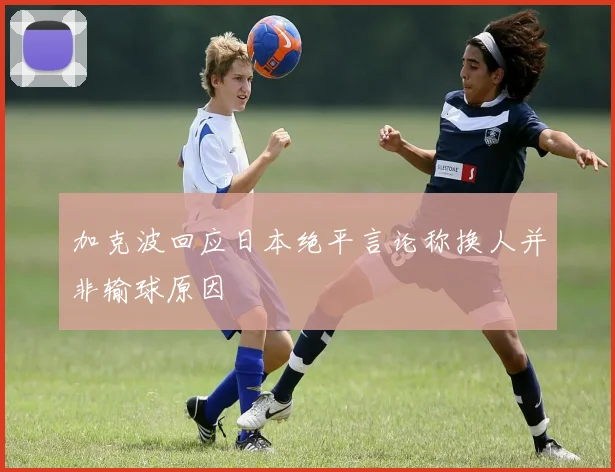加克波回应日本绝平言论称换人并非输球原因