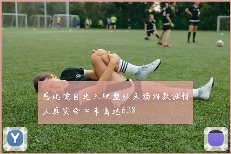 恩比德自进入联盟以来场均数据惊人真实命中率高达638