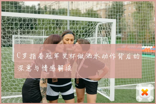 C罗指着冠军奖杯做洒水动作背后的深意与情感解读
