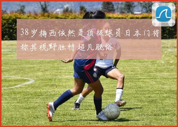 38岁梅西依然是顶级球员日本门将称其视野独特超凡脱俗