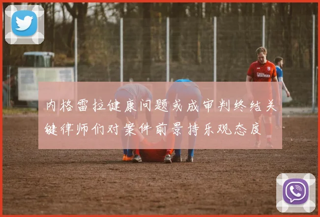 内格雷拉健康问题或成审判终结关键律师们对案件前景持乐观态度