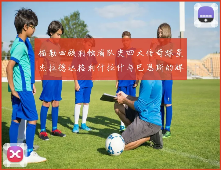 福勒回顾利物浦队史四大传奇球星杰拉德达格利什拉什与巴恩斯的辉煌成就